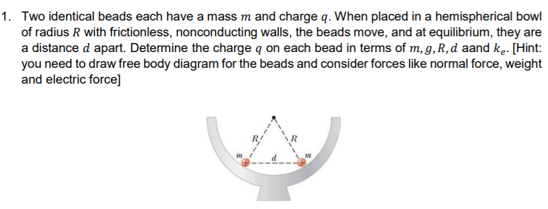 Two identical beads each have a mass m and charge q. When placed in a hemispherical bowl
of radius R with frictionless, nonconducting walls, the beads move, and at equilibrium, they are
a distance d apart. Determine the charge q on each bead in terms of m, g,R,d aand ke. [Hint:
you need to draw free body diagram for the beads and consider forces like normal force, weight
and electric force]
