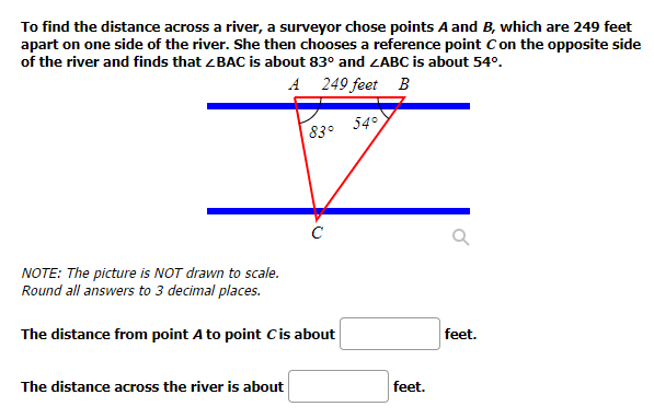 To find the distance across a river, a surveyor chose points A and B, which are 249 feet
apart on one side of the river. She then chooses a reference point C on the opposite side
of the river and finds that <BAC is about 83° and ZABC is about 54º.
A
249 feet B
54°
83°
NOTE: The picture is NOT drawn to scale.
Round all answers to 3 decimal places.
The distance from point A to point C is about
The distance across the river is about
feet.
Q
feet.