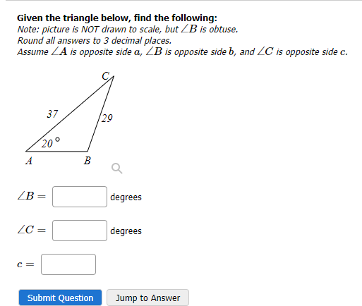 Given the triangle below, find the following:
Note: picture is NOT drawn to scale, but /B is obtuse.
Round all answers to 3 decimal places.
Assume LA is opposite side a, LB is opposite side b, and ZC is opposite side c.
pia
ZB =
20°
LC =
C =
37
BO
Submit Question
29
degrees
degrees
Jump to Answer