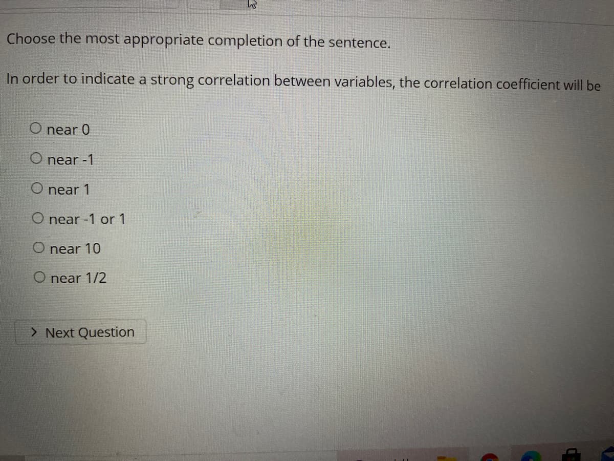 Choose the most appropriate completion of the sentence.
In order to indicate a strong correlation between variables, the correlation coefficient will be
O near 0
O near -1
O near 1
O near -1 or 1
O near 10
O near 1/2
> Next Question
