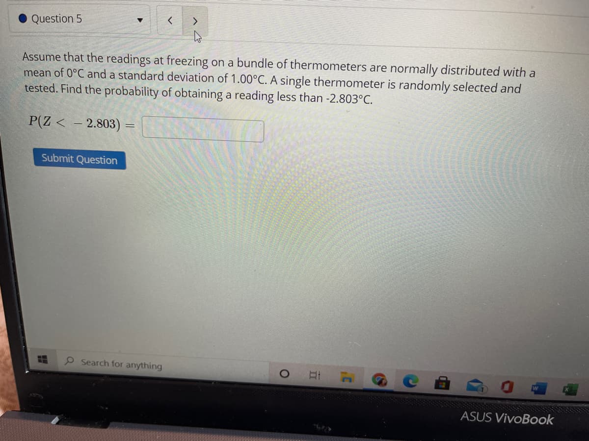 Question 5
Assume that the readings at freezing on a bundle of thermometers are normally distributed with a
mean of 0°C and a standard deviation of 1.00°C. A single thermometer is randomly selected and
tested. Find the probability of obtaining a reading less than -2.803°C.
P(Z < – 2.803) =
Submit Question
Search for anything
ASUS VivoBook
