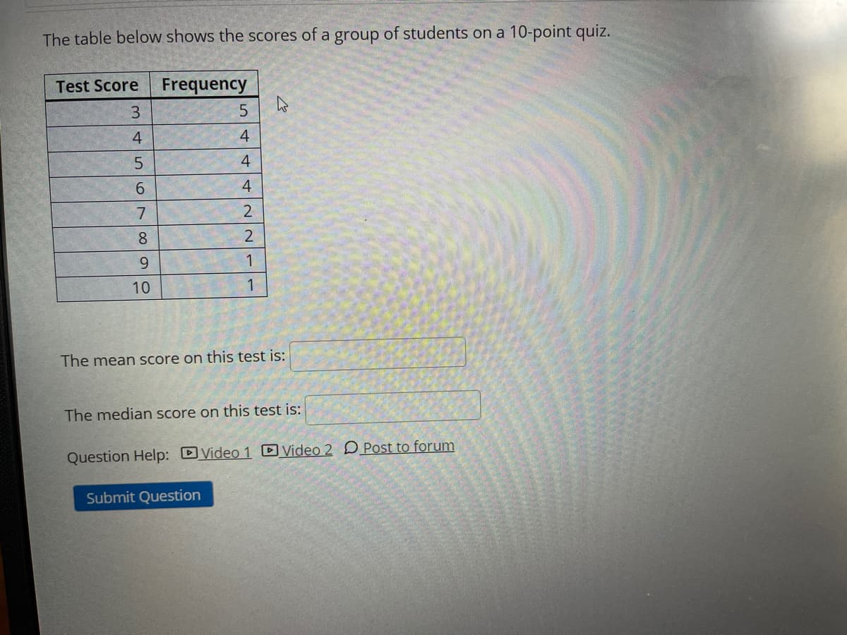 The table below shows the scores of a group of students on a 10-point quiz.
Test Score Frequency
3
4
4
6.
4
8.
2
9.
1
10
1
The mean score on this test is:
The median score on this test is:
Question Help: DVideo 1 DVideo 2 D Post to forum
Submit Question
