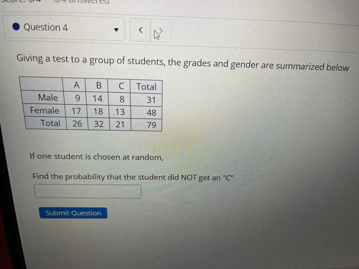 Question 4
Giving a test to a group of students, the grades and gender are summarized below
A
В
Total
Male
14
8.
31
Female
17
18
13
48
Total
26
32
21
79
If one student is chosen at random,
Find the probability that the student did NOT get an "C"
Submit Question
