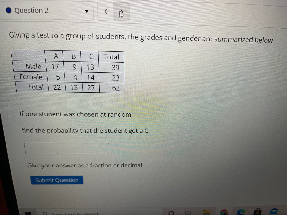Question 2
Giving a test to a group of students, the grades and gender are summarized below
A
C
Total
Male
17
13
39
Female
4
14
23
Total
22
13
27
62
If one student was chosen at random,
find the probability that the student got a C.
Give your answer as a fraction or decimal.
Submit Question
O Tyne bere to search
B.
