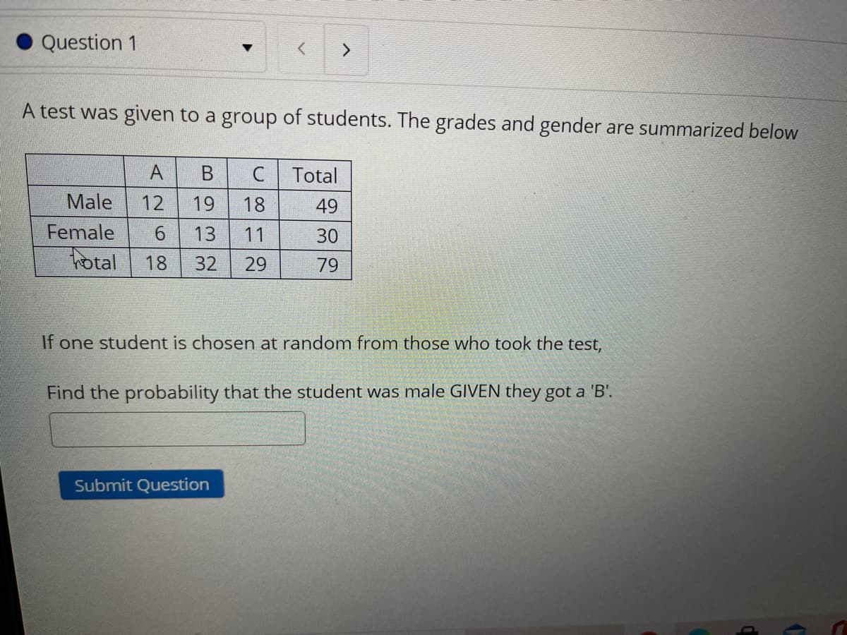 Question 1
A test was given to a group of students. The grades and gender are summarized below
A
Total
Male
12
19
18
49
Female
13
11
30
hotal
18
32
29
79
If one student is chosen at random from those who took the test,
Find the probability that the student was male GIVEN they got a 'B'.
Submit Question
