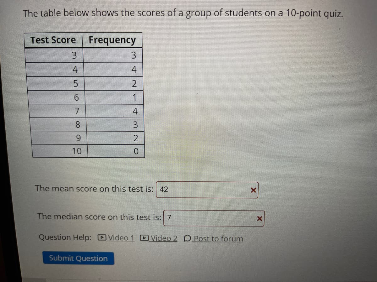 The table below shows the scores of a group of students on a 10-point quiz.
Test Score
Frequency
3
3
4
4
6.
4
8.
9.
10
The mean score on this test is:| 42
The median score on this test is: 7
Question Help: Video 1 Video 2 D Post to forum
Submit Question
5.

