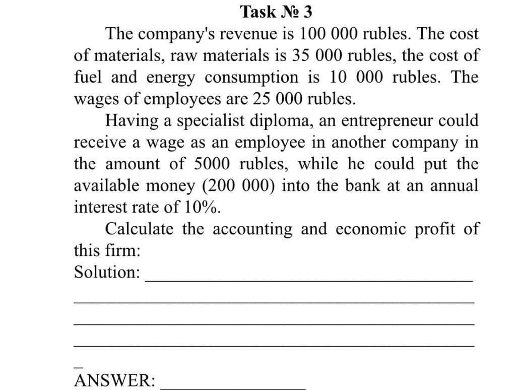 Task No 3
The company's revenue is 100 000 rubles. The cost
of materials, raw materials is 35 000 rubles, the cost of
fuel and energy consumption is 10 000 rubles. The
wages of employees are 25 000 rubles.
Having a specialist diploma, an entrepreneur could
receive a wage as an employee in another company in
the amount of 5000 rubles, while he could put the
available money (200 000) into the bank at an annual
interest rate of 10%.
Calculate the accounting and economic profit of
this firm:
Solution:
ANSWER:
