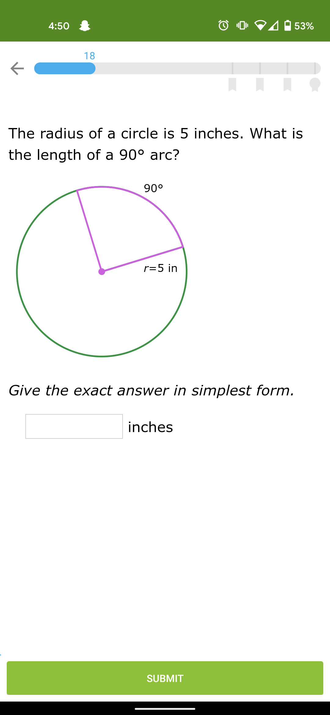 4:50
24 53%
18
The radius of a circle is 5 inches. What is
the length of a 90° arc?
90°
r=5 in
Give the exact answer in simplest form.
inches
SUBMIT
