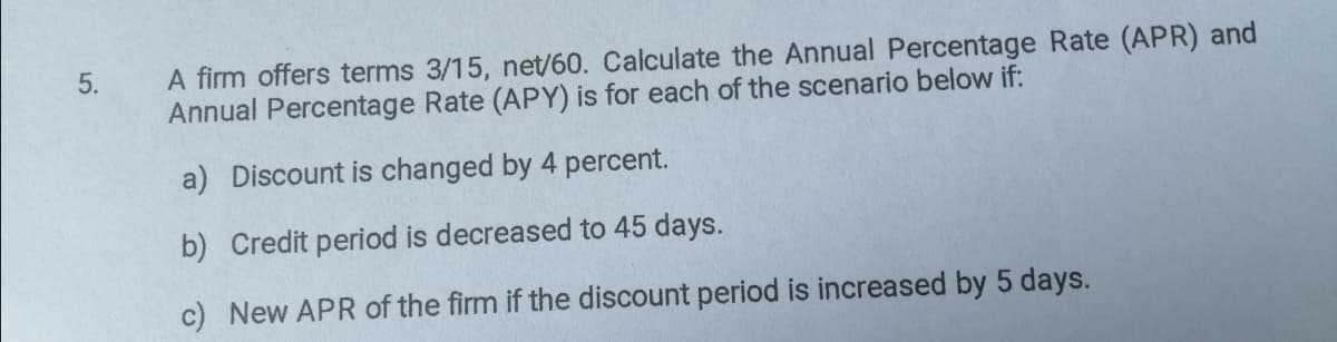 5.
A firm offers terms 3/15, net/60. Calculate the Annual Percentage Rate (APR) and
Annual Percentage Rate (APY) is for each of the scenario below if:
a) Discount is changed by 4 percent.
b) Credit period is decreased to 45 days.
c) New APR of the firm if the discount period is increased by 5 days.