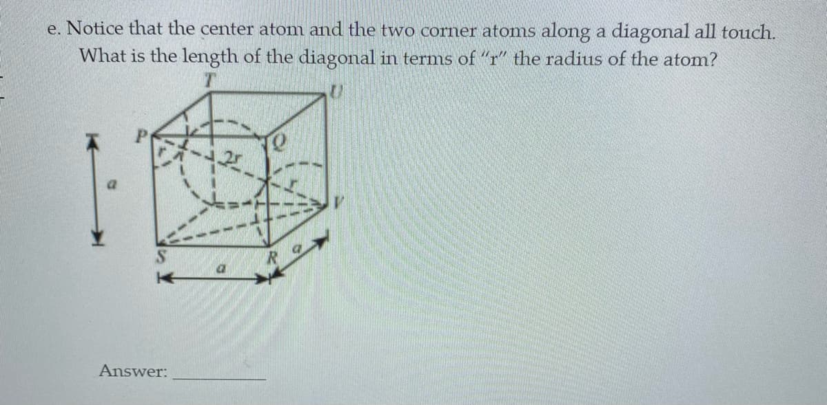 e. Notice that the center atom and the two corner atonms along a diagonal all touch.
What is the length of the diagonal in terms of "r" the radius of the atom?
Answer:
