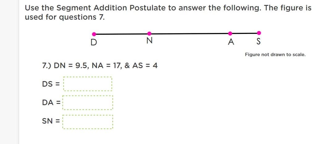 Use the Segment Addition Postulate to answer the following. The figure is
used for questions 7.
A
Figure not drawn to scale.
7.) DN = 9.5, NA = 17, & AS = 4
DS =
DA =
SN =
