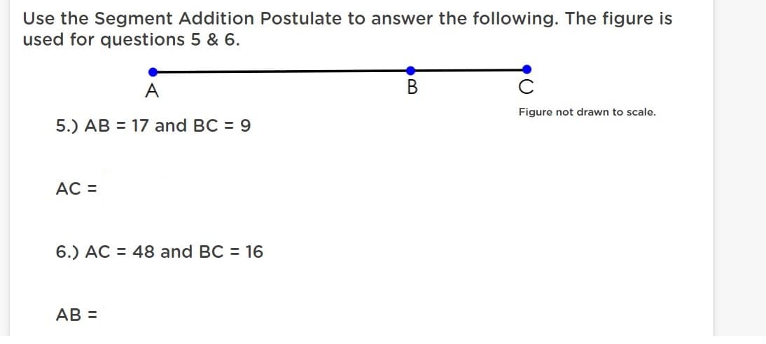 Use the Segment Addition Postulate to answer the following. The figure is
used for questions 5 & 6.
A
В
Figure not drawn to scale.
5.) AB = 17 and BC = 9
AC =
6.) AC = 48 and BC = 16
AB =
