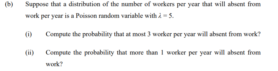 (b)
Suppose that a distribution of the number of workers per year that will absent from
work per year is a Poisson random variable with 2 = 5.
(i)
Compute the probability that at most 3 worker per year will absent from work?
(ii)
Compute the probability that more than 1 worker per year will absent from
work?
