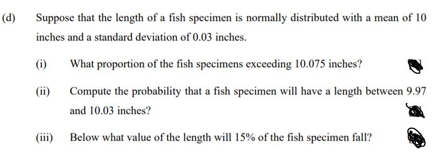 (d)
Suppose that the length of a fish specimen is normally distributed with a mean of 10
inches and a standard deviation of 0.03 inches.
(i)
What proportion of the fish specimens exceeding 10.075 inches?
(ii)
Compute the probability that a fish specimen will have a length between 9.97
and 10.03 inches?
(iii)
Below what value of the length will 15% of the fish specimen fall?
