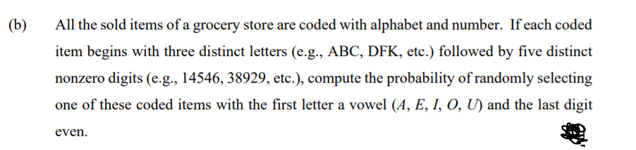 (b)
All the sold items of a grocery store are coded with alphabet and number. If each coded
item begins with three distinct letters (e.g., ABC, DFK, etc.) followed by five distinct
nonzero digits (e.g., 14546, 38929, etc.), compute the probability of randomly selecting
one of these coded items with the first letter a vowel (A, E, I, O, U) and the last digit
even.
