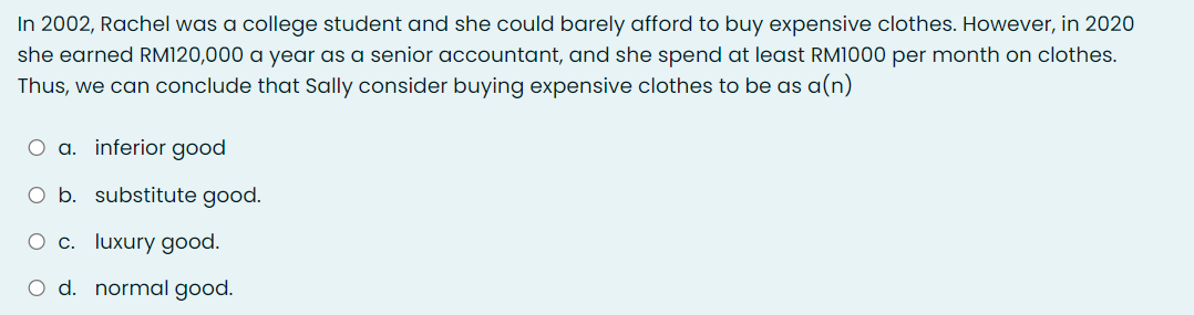 In 2002, Rachel was a college student and she could barely afford to buy expensive clothes. However, in 2020
she earned RM120,000 a year as a senior accountant, and she spend at least RM1000 per month on clothes.
Thus, we can conclude that Sally consider buying expensive clothes to be as a(n)
O a. inferior good
b. substitute good.
O c. luxury good.
O d. normal good.
