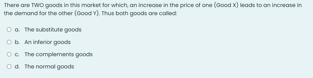 There are TWO goods in this market for which, an increase in the price of one (Good X) leads to an increase in
the demand for the other (Good Y). Thus both goods are called:
O a. The substitute goods
O b. An inferior goods
O c. The complements goods
O d. The normal goods
