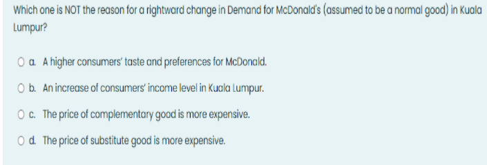 Which one is NOT the reason for a rightward change in Demand for McDonald's (assumed to be a normal good) in Kuala
Lumpur?
O a. A higher consumers' taste and preferences for McDonald.
O b. An increase of consumers' income level in Kuala Lumpur.
O c. The price of complementary good is more expensive.
O d. The price of substitute good is more expensive.
