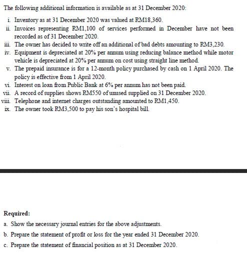 The following additional information is available as at 31 December 2020:
i Inventory as at 31 December 2020 was valued at RM18,360.
ii. Invoices representing RM1,100 of services performed in December have not been
recorded as of 31 December 2020.
i. The owner has decided to write off an additional of bad debts amounting to RM3,230.
iv. Equipment is depreciated at 20% per annum using reducing balance method while motor
vehicle is depreciated at 20% per annum on cost using straight line method.
v. The prepaid insurance is for a 12-month policy purchased by cash on 1 April 2020. The
policy is effective from 1 April 2020.
vi Interest on loan from Public Bank at 6% per annum has not been paid.
vii A record of supplies shows RM550 of umused supplied on 31 December 2020.
viii. Telephone and intemet charges outstanding amounted to RM1,450.
ix. The owner took RM3,500 to pay his son's hospital bill.
Required:
a. Show the necessary jounal entries for the above adjustments.
b. Prepare the statement of profit or loss for the year ended 31 December 2020.
c. Prepare the statement of financial position as at 31 December 2020.
