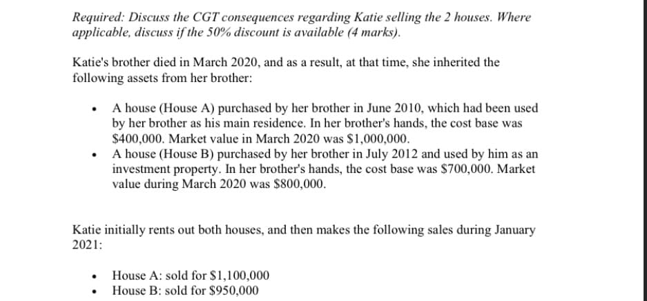 Required: Discuss the CGT consequences regarding Katie selling the 2 houses. Where
applicable, discuss if the 50% discount is available (4 marks).
Katie's brother died in March 2020, and as a result, at that time, she inherited the
following assets from her brother:
A house (House A) purchased by her brother in June 2010, which had been used
by her brother as his main residence. In her brother's hands, the cost base was
$400,000. Market value in March 2020 was $1,000,000.
A house (House B) purchased by her brother in July 2012 and used by him as an
investment property. In her brother's hands, the cost base was $700,000. Market
value during March 2020 was $800,000.
Katie initially rents out both houses, and then makes the following sales during January
2021:
House A: sold for $1,100,000
• House B: sold for $950,000
