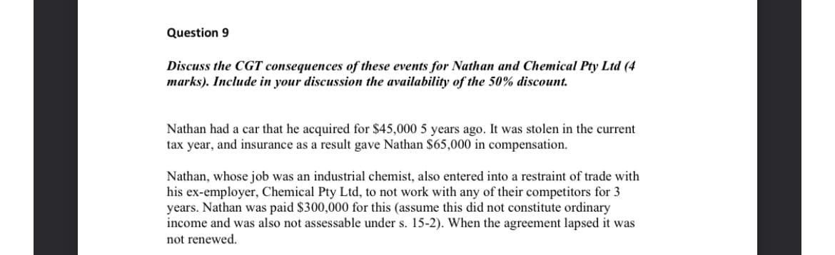 Question 9
Discuss the CGT consequences of these events for Nathan and Chemical Pty Ltd (4
marks). Include in your discussion the availability of the 50% discount.
Nathan had a car that he acquired for $45,000 5 years ago. It was stolen in the current
tax year, and insurance as a result gave Nathan $65,000 in compensation.
Nathan, whose job was an industrial chemist, also entered into a restraint of trade with
his ex-employer, Chemical Pty Ltd, to not work with any of their competitors for 3
years. Nathan was paid $300,000 for this (assume this did not constitute ordinary
income and was also not assessable under s. 15-2). When the agreement lapsed it was
not renewed.
