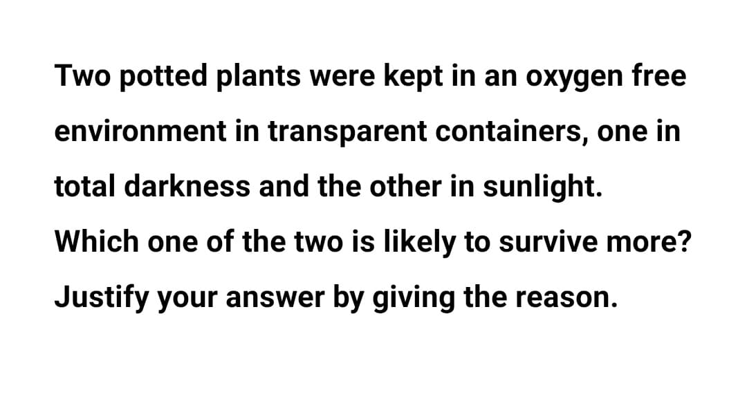 Two potted plants were kept in an oxygen free
environment in transparent containers, one in
total darkness and the other in sunlight.
Which one of the two is likely to survive more?
Justify your answer by giving the reason.
