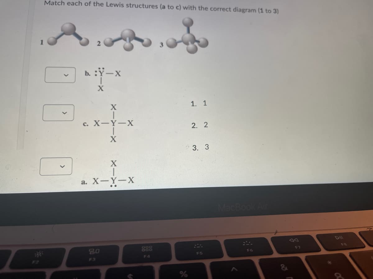 Match each of the Lewis structures (a to c) with the correct diagram (1 to 3)
b. :Y-X
1. 1
с. Х—Ү—Х
2. 2
3. 3
а. Х—Ү—X
MacBook Air
DIl
80
F7
F8
F5
F6
F3
F4
