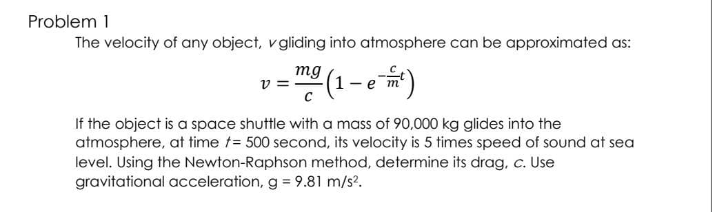 Problem 1
The velocity of any object, v gliding into atmosphere can be approximated as:
mg
V =
- m² (1 - e-m²)
C
If the object is a space shuttle with a mass of 90,000 kg glides into the
atmosphere, at time = 500 second, its velocity is 5 times speed of sound at sea
level. Using the Newton-Raphson method, determine its drag, c. Use
gravitational acceleration, g = 9.81 m/s².