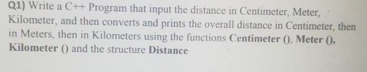Q1) Write a C++ Program that input the distance in Centimeter, Meter,
Kilometer, and then converts and prints the overall distance in Centimeter, then
in Meters, then in Kilometers using the functions Centimeter (), Meter (),
Kilometer () and the structure Distance
