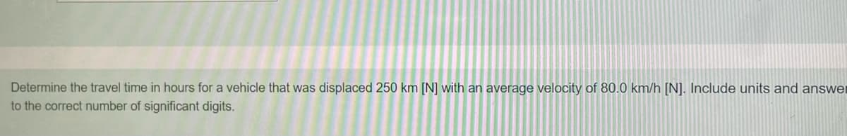 Determine the travel time in hours for a vehicle that was displaced 250 km [N] with an average velocity of 80.0 km/h [N]. Include units and answer
to the correct number of significant digits.
