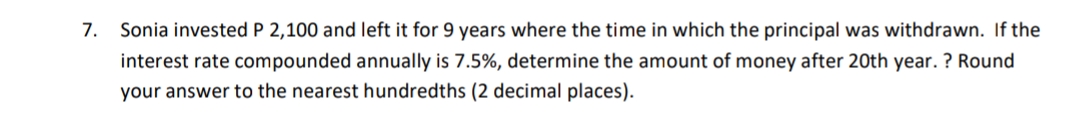 7.
Sonia invested P 2,100 and left it for 9 years where the time in which the principal was withdrawn. If the
interest rate compounded annually is 7.5%, determine the amount of money after 20th year. ? Round
your answer to the nearest hundredths (2 decimal places).