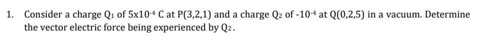1. Consider a charge Q₁ of 5x10-4 C at P(3,2,1) and a charge Q2 of -10-4 at Q(0,2,5) in a vacuum. Determine
the vector electric force being experienced by Q2.