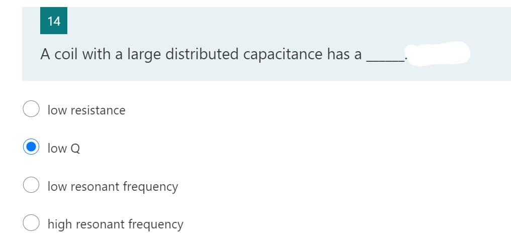 14
A coil with a large distributed capacitance has a
low resistance
low Q
low resonant frequency
high resonant frequency