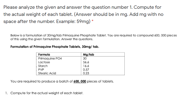 Please analyze the given and answer the question number 1. Compute for
the actual weight of each tablet. (Answer should be in mg. Add mg with no
space after the number. Example: 59mg) *
Below is a formulation of 30mg/tab Primaquine Phosphate Tablet. You are required to compound 600, 000 pieces
of this using the given formulation. Answer the questions.
Formulation of Primaquine Phosphate Tablets, 30mg/ tab.
Formula
Mg/tab
30
Primaquine PO4
Lactose
56.6
Starch
16.6
PVP
0.57
Stearic Acid
0.23
You are required to produce a batch of 600, 000 pieces of tablets.
1. Compute for the actual weight of each tablet.
