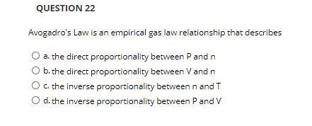 QUESTION 22
Avogadro's Law is an empirical gas law relationship that describes
O a. the direct proportionality between P and n
b. the direct proportionality between V and n
C. the inverse proportionality betweenn and T
O d. the inverse proportionality between Pand V
