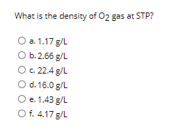What is the density of 02 gas at STP?
O a. 1.17 g/L
b. 2.66 g/L
c. 22.4 g/L
O d. 16.0 g/L
O e. 1.43 g/L
O f. 4.17 g/L
