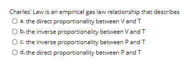 Charles' Law is an empirical gas law relationship that describes
O a. the direct proportionality between V and T
O b. the inverse proportionality between V and T
C. the inverse proportionality between P and T
d. the direct proportionality between P and T

