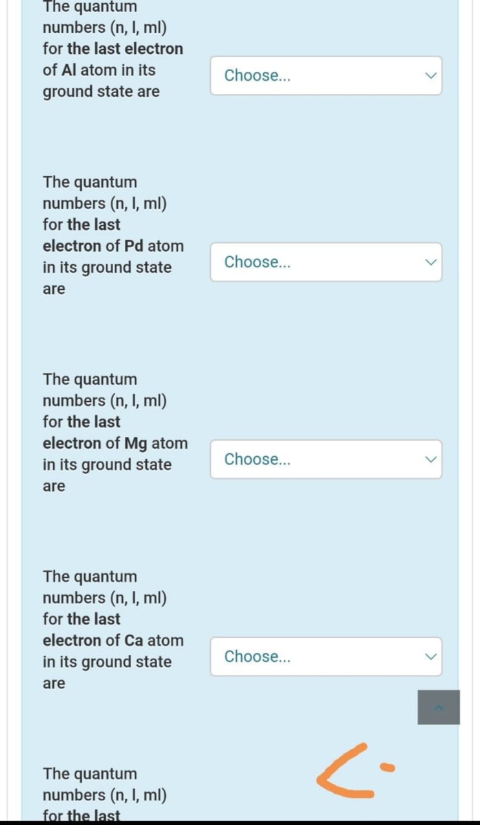 The quantum
numbers (n, I, ml)
for the last electron
of Al atom in its
Choose...
ground state are
The quantum
numbers (n, I, ml)
for the last
electron of Pd atom
Choose...
in its ground state
are
The quantum
numbers (n, I, ml)
for the last
electron of Mg atom
in its ground state
Choose...
are
The quantum
numbers (n, I, ml)
for the last
electron of Ca atom
in its ground state
Choose...
are
The quantum
numbers (n, I, ml)
for the last
<-
