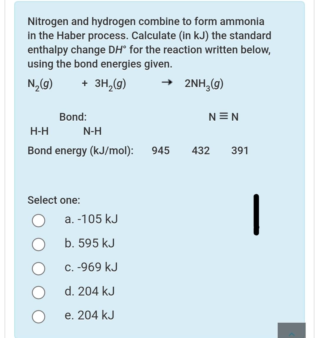Nitrogen and hydrogen combine to form ammonia
in the Haber process. Calculate (in kJ) the standard
enthalpy change DH° for the reaction written below,
using the bond energies given.
N„(9)
+ 3H,(g)
→ 2NH,(9)
Bond:
N=N
Н-Н
N-H
Bond energy (kJ/mol):
945
432
391
Select one:
a. -105 kJ
b. 595 kJ
C. -969 kJ
d. 204 kJ
е. 204 kJ
