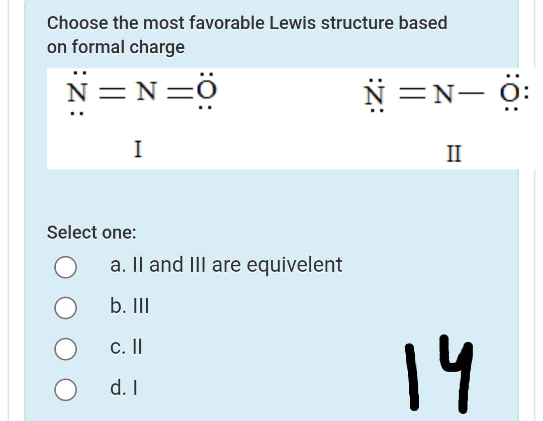 Choose the most favorable Lewis structure based
on formal charge
N=N=Ö
N =N- 0:
I
II
Select one:
a. Il and III are equivelent
b. II
14
C.||
d. I
:ö:
