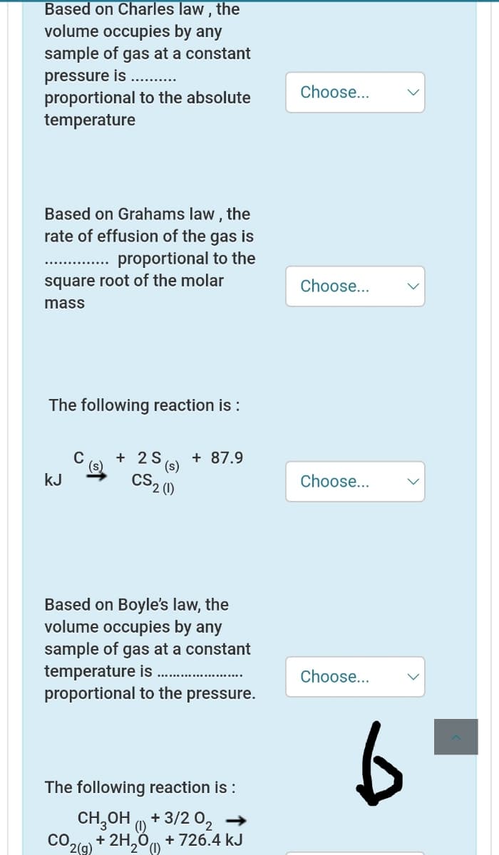 Based on Charles law , the
volume occupies by any
sample of gas at a constant
pressure is .. .
Choose...
proportional to the absolute
temperature
Based on Grahams law , the
rate of effusion of the gas is
proportional to the
square root of the molar
Choose...
mass
The following reaction is :
C
+ 2S
+ 87.9
(s)
CS2 ()
kJ
Choose...
Based on Boyle's law, the
volume occupies by any
sample of gas at a constant
temperature is
proportional to the pressure.
Choose...
The following reaction is :
CH,OH + 3/2 02 →
(1)
CO.
+ 2H,00 + 726.4 kJ
2(9)
'2° (1)
