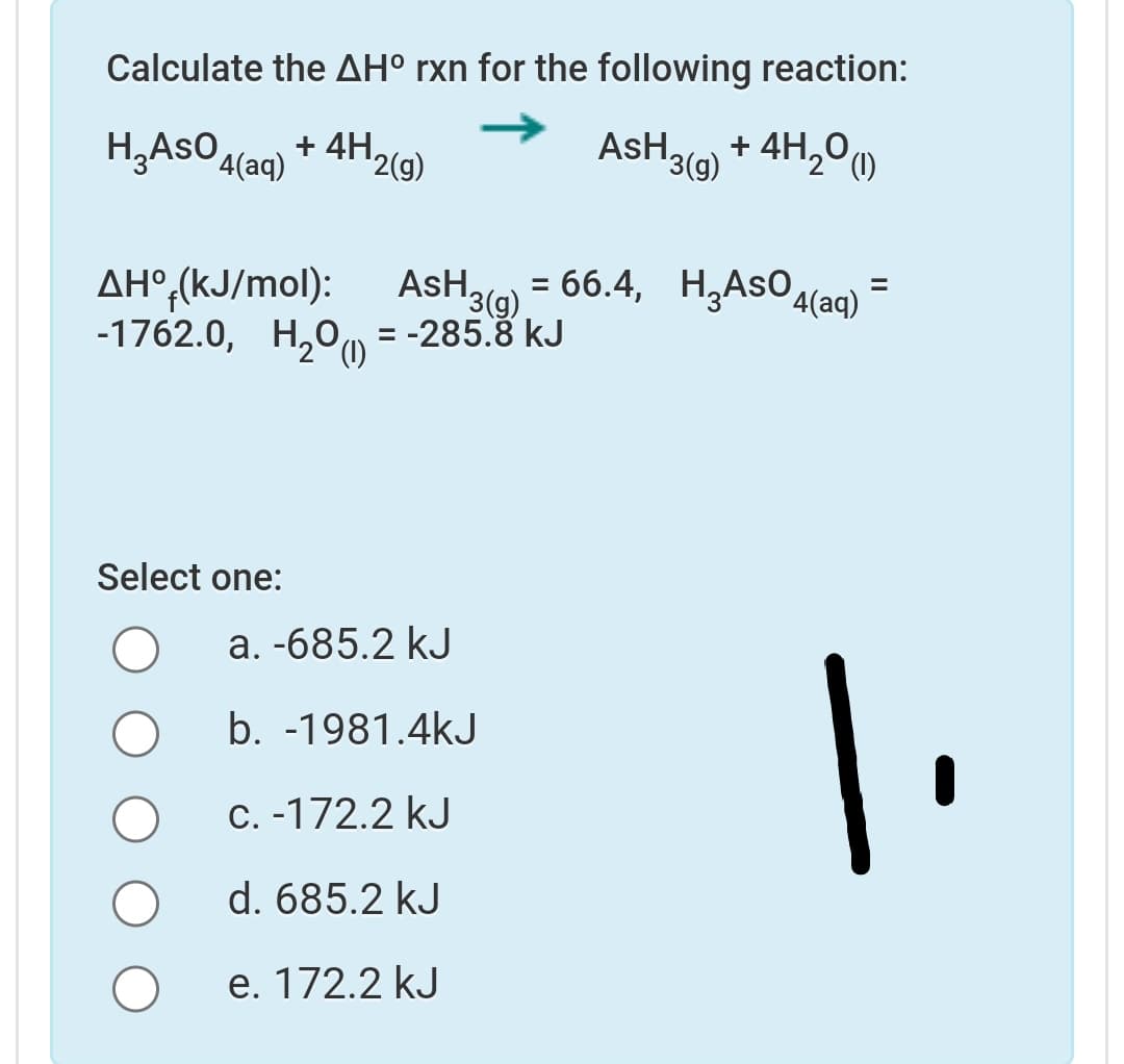 Calculate the AH° rxn for the following reaction:
H,ASO4(aq)
+ 4H2(9)
AsH,
+ 4H,00
'3(g)
= 66.4, H,AsOa(aq)*
AH°,(kJ/mol):
-1762.0, H20u)
AsH,
%3D
13(9)
= -285.8 kJ
%3D
Select one:
a. -685.2 kJ
1.
b. -1981.4kJ
C.-172.2 kJ
d. 685.2 kJ
e. 172.2 kJ
