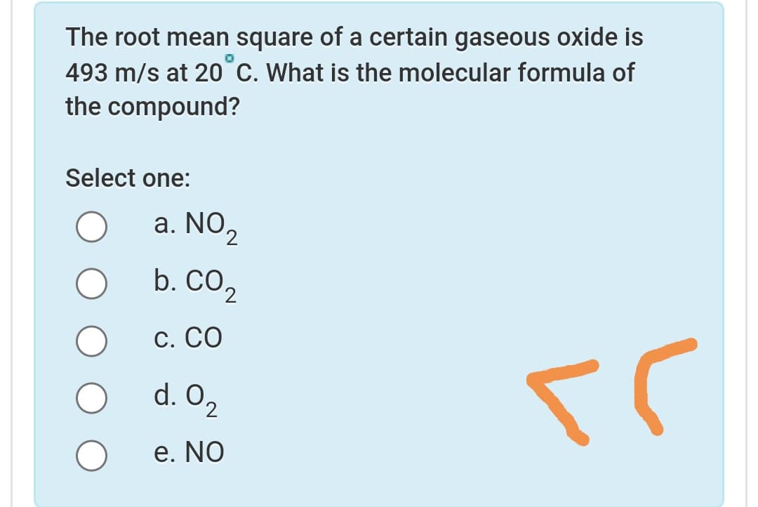 The root mean square of a certain gaseous oxide is
493 m/s at 20 C. What is the molecular formula of
the compound?
Select one:
a. NO,
b. CO2
С. СО
d. O2
e. No
