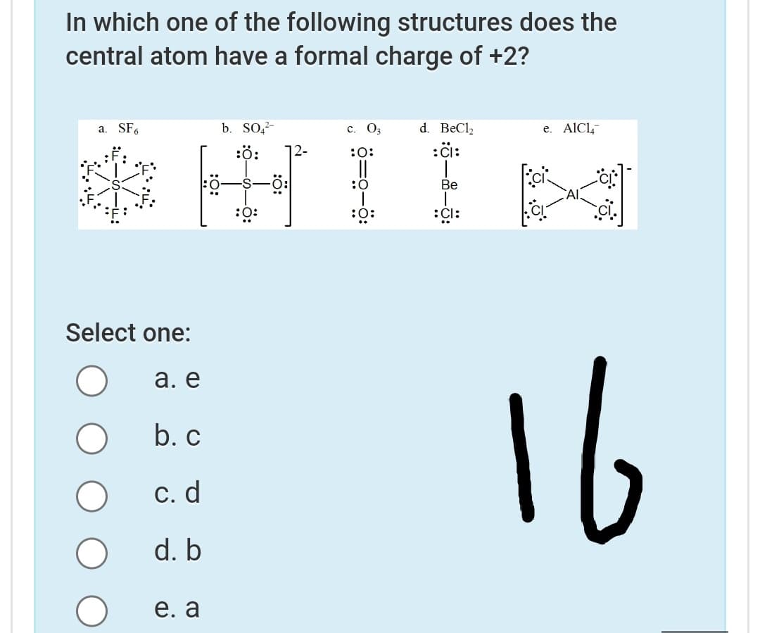 In which one of the following structures does the
central atom have a formal charge of +2?
a. SF.
b. SO?-
с. О
d. BeCl2
e. AICL,
:ö:
12-
:0:
:öi:
:0
Ве
:0:
:0:
Select one:
16
а. е
b. c
С. d
d. b
е. a
