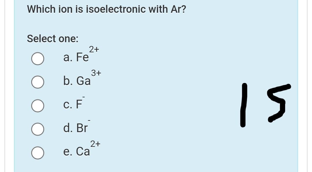Which ion is isoelectronic with Ar?
Select one:
2+
а. Fe
3+
b. Ga
15
С. F
d. Br
2+
е. Са
