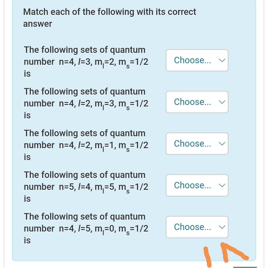 Match each of the following with its correct
answer
The following sets of quantum
number n=4, l=3, m,=2, m=
is
1/2
Choose... v
S.
The following sets of quantum
number n=4, /=2, m,=3, m¸=1/2
is
Choose...
The following sets of quantum
number n=4, l=2, m,=1, m,=1/2
is
Choose...
The following sets of quantum
number n=5, l=4, m,=5, m¸=1/2
Choose...
is
The following sets of quantum
number n=4, l=5, m,=0, m¸=1/2
is
Choose...
