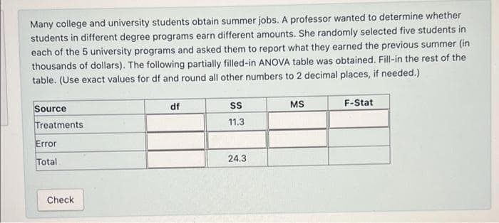 Many college and university students obtain summer jobs. A professor wanted to determine whether
students in different degree programs earn different amounts. She randomly selected five students in
each of the 5 university programs and asked them to report what they earned the previous summer (in
thousands of dollars). The following partially filled-in ANOVA table was obtained. Fill-in the rest of the
table. (Use exact values for df and round all other numbers to 2 decimal places, if needed.)
Source
df
MS
F-Stat
Treatments
11.3
Error
24.3
Total
Check
