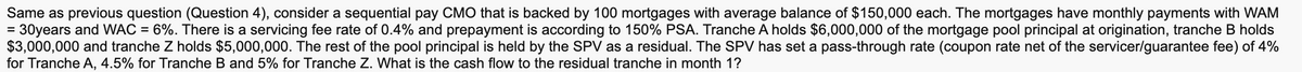 Same as previous question (Question 4), consider a sequential pay CMO that is backed by 100 mortgages with average balance of $150,000 each. The mortgages have monthly payments with WAM
= 30years and WAC = 6%. There is a servicing fee rate of 0.4% and prepayment is according to 150% PSA. Tranche A holds $6,000,000 of the mortgage pool principal at origination, tranche B holds
$3,000,000 and tranche Z holds $5,000,000. The rest of the pool principal is held by the SPV as a residual. The SPV has set a pass-through rate (coupon rate net of the servicer/guarantee fee) of 4%
for Tranche A, 4.5% for Tranche B and 5% for Tranche Z. What is the cash flow to the residual tranche in month 1?
