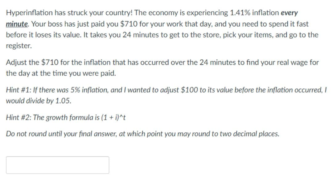 Hyperinflation has struck your country! The economy is experiencing 1.41% inflation every
minute. Your boss has just paid you $710 for your work that day, and you need to spend it fast
before it loses its value. It takes you 24 minutes to get to the store, pick your items, and go to the
register.
Adjust the $710 for the inflation that has occurred over the 24 minutes to find your real wage for
the day at the time you were paid.
Hint #1: If there was 5% inflation, and I wanted to adjust $100 to its value before the inflation occurred, I
would divide by 1.05.
Hint #2: The growth formula is (1 + i)^t
Do not round until your final answer, at which point you may round to two decimal places.
