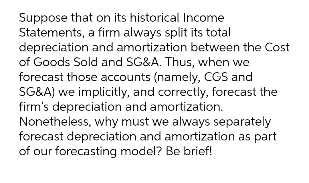 Suppose that on its historical Income
Statements, a firm always split its total
depreciation and amortization between the Cost
of Goods Sold and SG&A. Thus, when we
forecast those accounts (namely, CGS and
SG&A) we implicitly, and correctly, forecast the
firm's depreciation and amortization.
Nonetheless, why must we always separately
forecast depreciation and amortization as part
of our forecasting model? Be brief!

